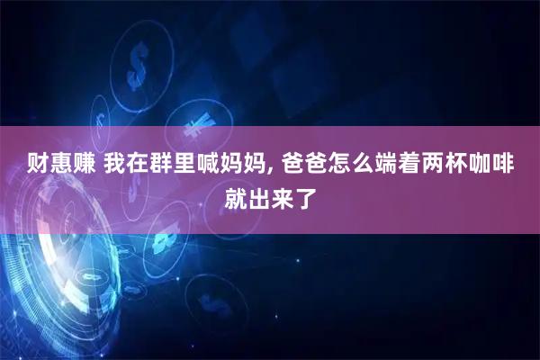 财惠赚 我在群里喊妈妈, 爸爸怎么端着两杯咖啡就出来了