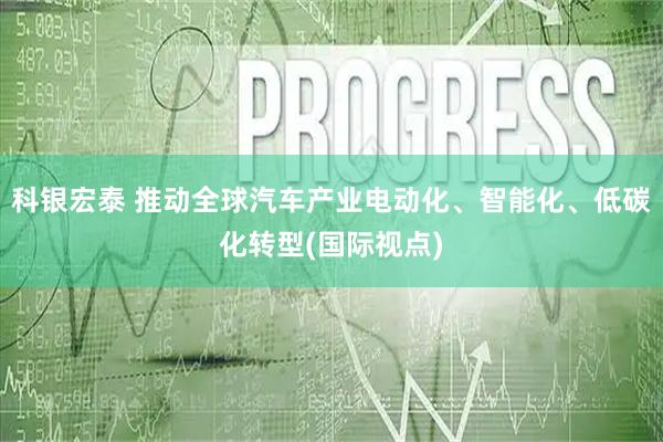 科银宏泰 推动全球汽车产业电动化、智能化、低碳化转型(国际视点)