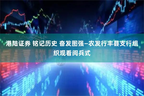港陆证券 铭记历史 奋发图强—农发行丰县支行组织观看阅兵式