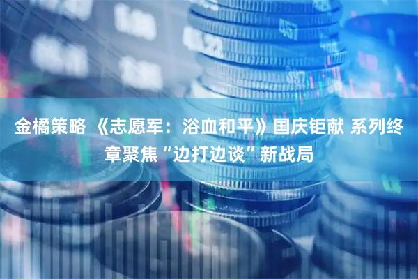 金橘策略 《志愿军：浴血和平》国庆钜献 系列终章聚焦“边打边谈”新战局
