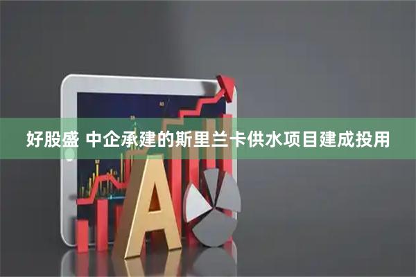 好股盛 中企承建的斯里兰卡供水项目建成投用