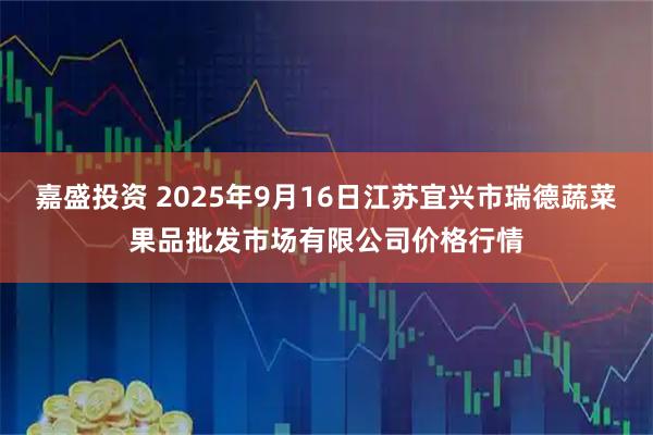 嘉盛投资 2025年9月16日江苏宜兴市瑞德蔬菜果品批发市场有限公司价格行情