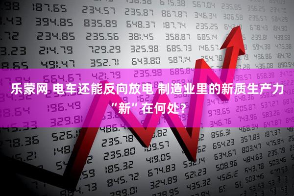 乐蒙网 电车还能反向放电 制造业里的新质生产力“新”在何处？