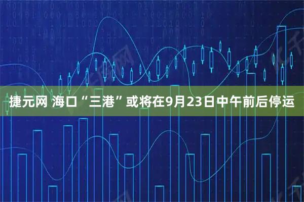 捷元网 海口“三港”或将在9月23日中午前后停运
