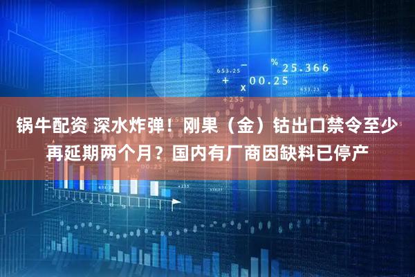 锅牛配资 深水炸弹！刚果（金）钴出口禁令至少再延期两个月？国内有厂商因缺料已停产
