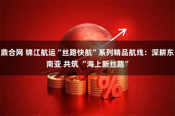 鼎合网 锦江航运“丝路快航”系列精品航线：深耕东南亚 共筑 “海上新丝路”