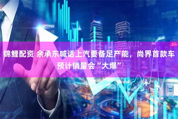 锦鲤配资 余承东喊话上汽要备足产能，尚界首款车预计销量会“大爆”