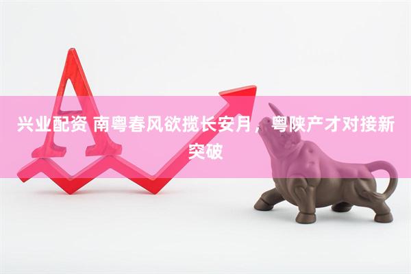 兴业配资 南粤春风欲揽长安月，粤陕产才对接新突破