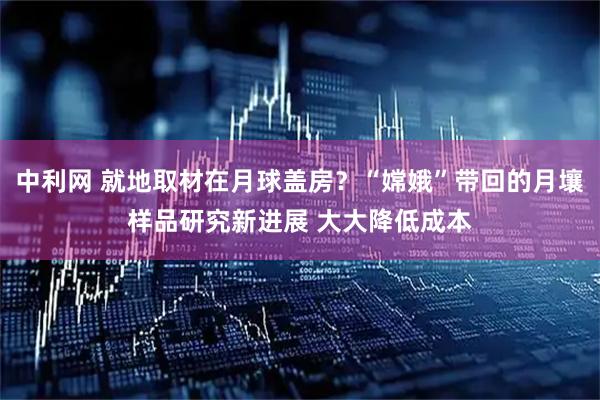 中利网 就地取材在月球盖房？“嫦娥”带回的月壤样品研究新进展 大大降低成本