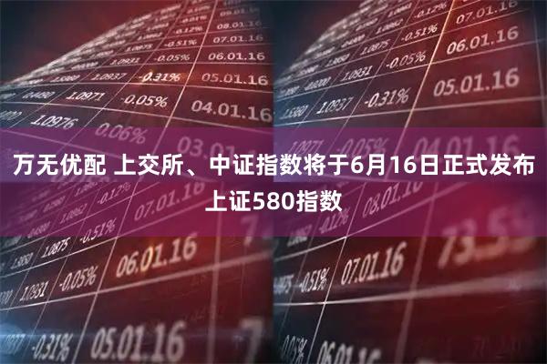 万无优配 上交所、中证指数将于6月16日正式发布上证580指数
