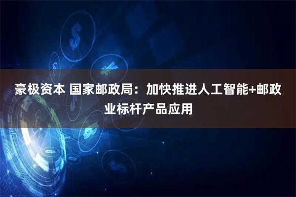 豪极资本 国家邮政局：加快推进人工智能+邮政业标杆产品应用