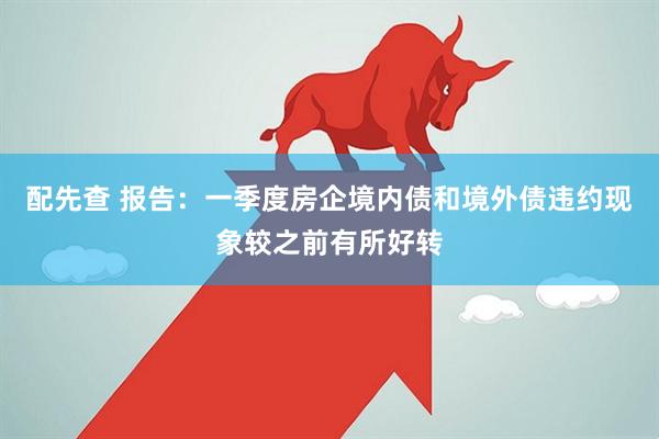 配先查 报告：一季度房企境内债和境外债违约现象较之前有所好转