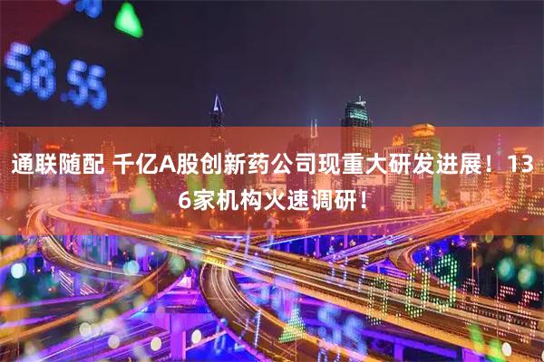 通联随配 千亿A股创新药公司现重大研发进展！136家机构火速调研！