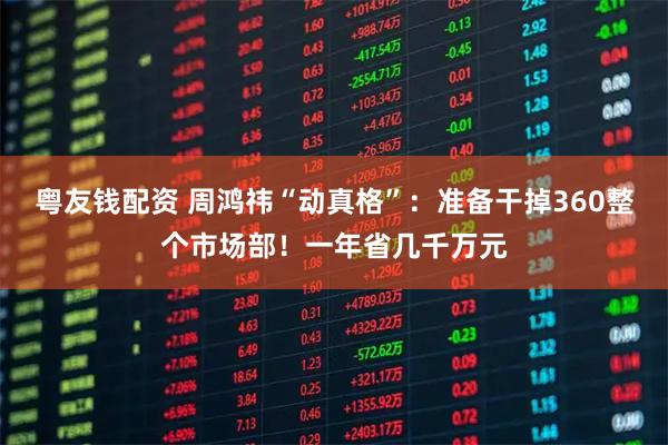 粤友钱配资 周鸿祎“动真格”：准备干掉360整个市场部！一年省几千万元