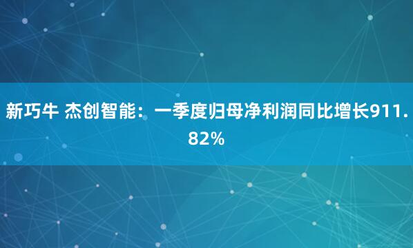 新巧牛 杰创智能：一季度归母净利润同比增长911.82%