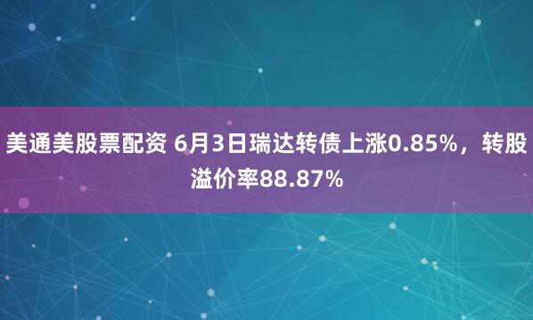 美通美股票配资 6月3日瑞达转债上涨0.85%，转股溢价率88.87%