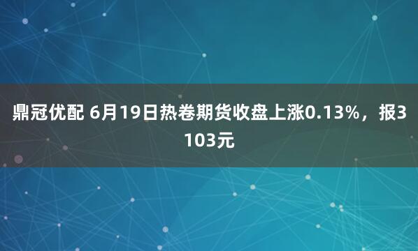 鼎冠优配 6月19日热卷期货收盘上涨0.13%，报3103元