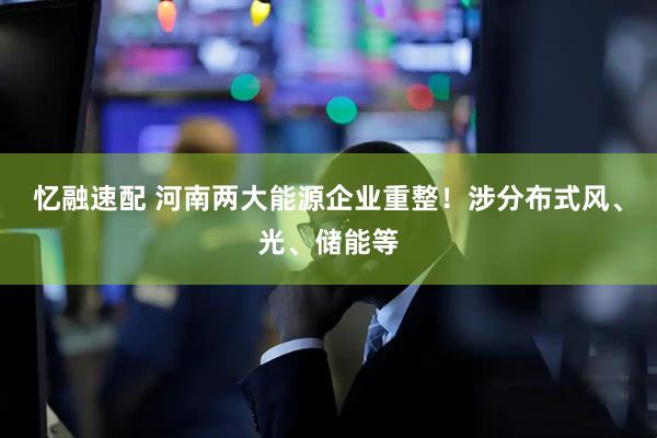 忆融速配 河南两大能源企业重整！涉分布式风、光、储能等