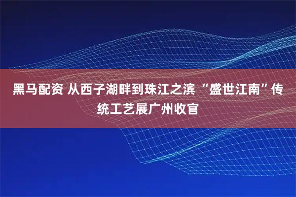 黑马配资 从西子湖畔到珠江之滨 “盛世江南”传统工艺展广州收官
