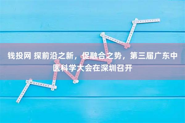 钱投网 探前沿之新,促融合之势,第三届广东中医科学大会在深圳召开