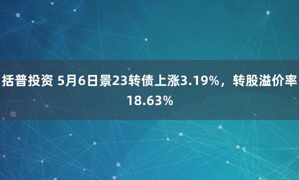括普投资 5月6日景23转债上涨3.19%，转股溢价率18.63%