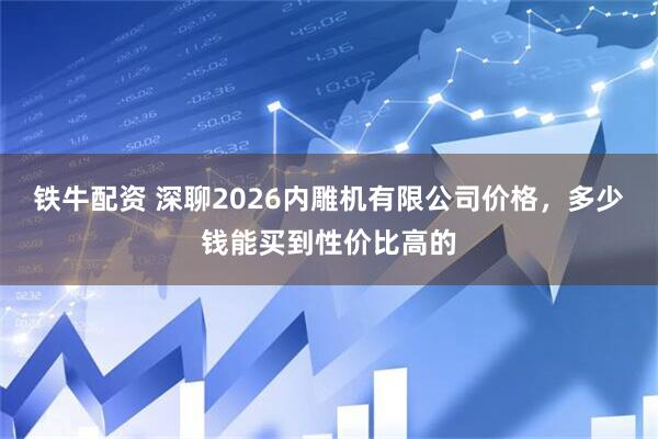 铁牛配资 深聊2026内雕机有限公司价格，多少钱能买到性价比高的