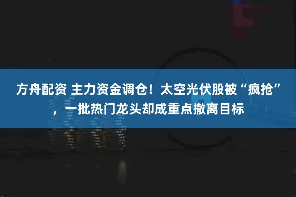 方舟配资 主力资金调仓！太空光伏股被“疯抢”，一批热门龙头却成重点撤离目标