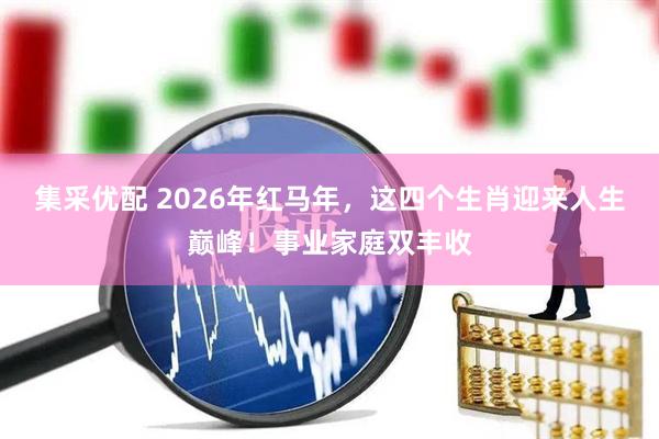 集采优配 2026年红马年，这四个生肖迎来人生巅峰！事业家庭双丰收