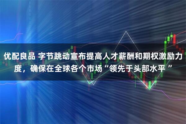 优配良品 字节跳动宣布提高人才薪酬和期权激励力度，确保在全球各个市场“领先于头部水平 ”