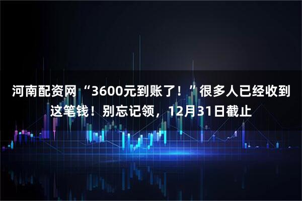 河南配资网 “3600元到账了！”很多人已经收到这笔钱！别忘记领，12月31日截止