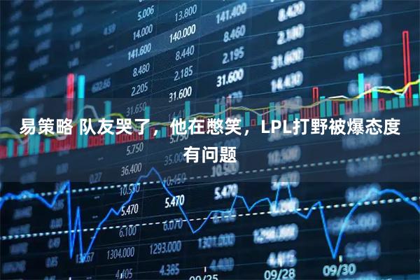 易策略 队友哭了，他在憋笑，LPL打野被爆态度有问题