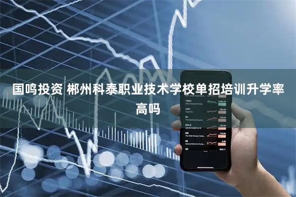 国鸣投资 郴州科泰职业技术学校单招培训升学率高吗