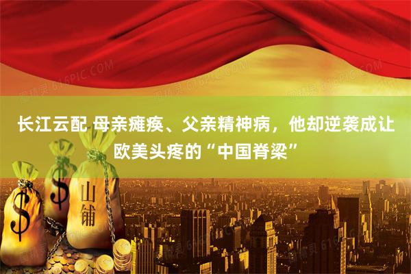 长江云配 母亲瘫痪、父亲精神病，他却逆袭成让欧美头疼的“中国脊梁”