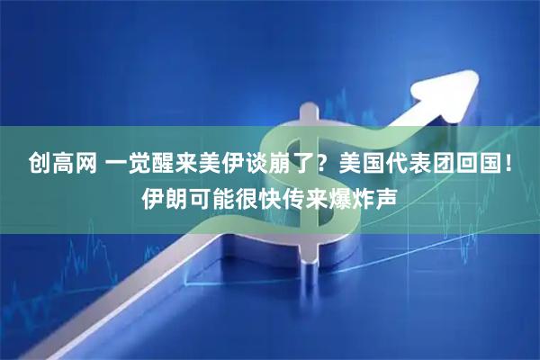 创高网 一觉醒来美伊谈崩了？美国代表团回国！伊朗可能很快传来爆炸声
