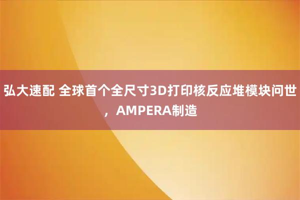 弘大速配 全球首个全尺寸3D打印核反应堆模块问世，AMPERA制造